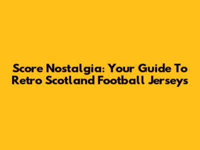 Score Nostalgia: Your Guide To Retro Scotland Football Jerseys