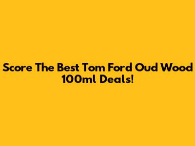 Score The Best Tom Ford Oud Wood 100ml Deals!