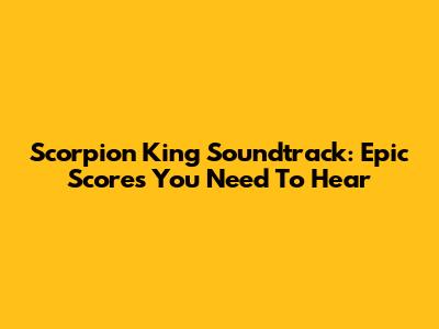 Scorpion King Soundtrack: Epic Scores You Need To Hear