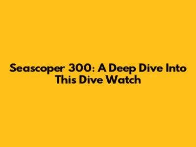 Seascoper 300: A Deep Dive Into This Dive Watch