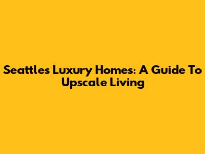 Seattle's Luxury Homes: A Guide To Upscale Living