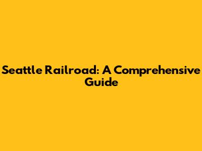 Seattle Railroad: A Comprehensive Guide