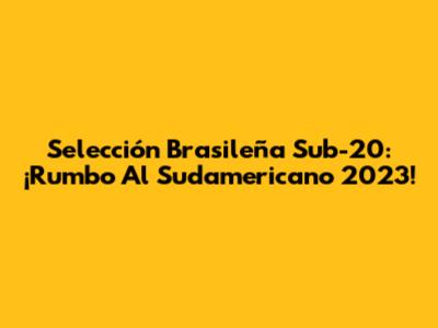 Selección Brasileña Sub-20: ¡Rumbo Al Sudamericano 2023!