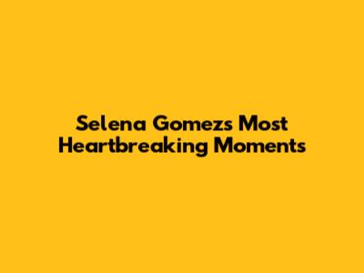 Selena Gomez's Most Heartbreaking Moments