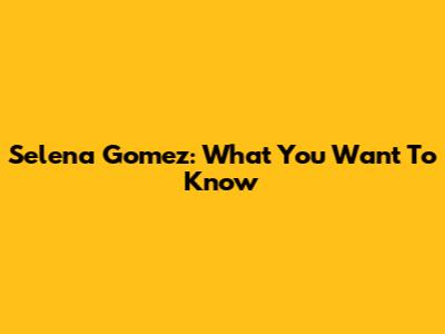Selena Gomez: What You Want To Know