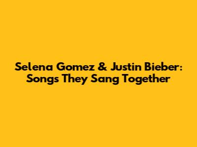 Selena Gomez & Justin Bieber: Songs They Sang Together