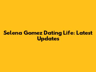 Selena Gomez Dating Life: Latest Updates