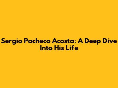 Sergio Pacheco Acosta: A Deep Dive Into His Life