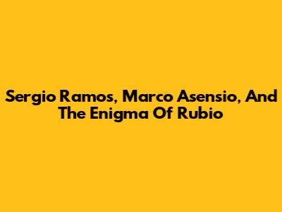 Sergio Ramos, Marco Asensio, And The Enigma Of Rubio