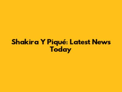Shakira Y Piqué: Latest News Today