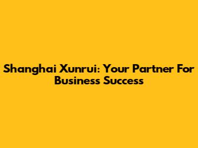 Shanghai Xunrui: Your Partner For Business Success