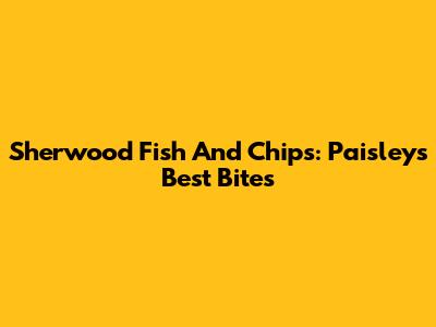 Sherwood Fish And Chips: Paisley's Best Bites