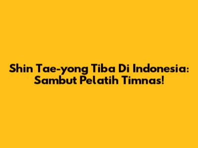 Shin Tae-yong Tiba Di Indonesia: Sambut Pelatih Timnas!