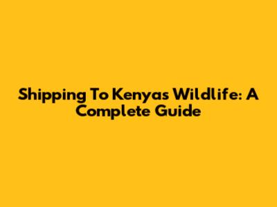 Shipping To Kenya's Wildlife: A Complete Guide