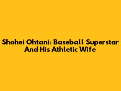 Shohei Ohtani: Baseball Superstar And His Athletic Wife