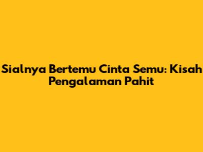 Sialnya Bertemu Cinta Semu: Kisah Pengalaman Pahit