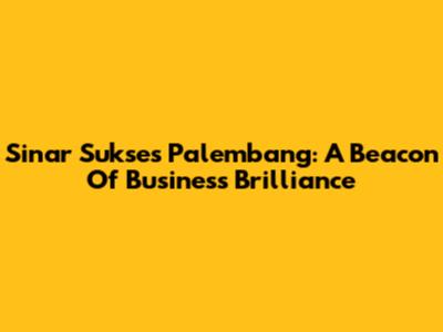 Sinar Sukses Palembang: A Beacon Of Business Brilliance