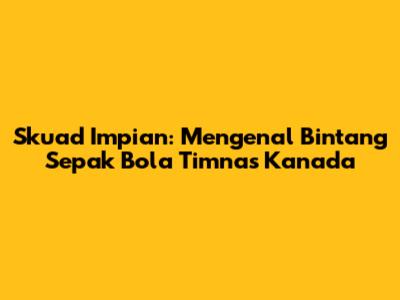 Skuad Impian: Mengenal Bintang Sepak Bola Timnas Kanada