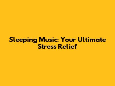 Sleeping Music: Your Ultimate Stress Relief