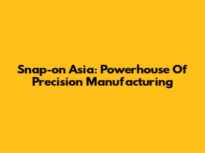 Snap-on Asia: Powerhouse Of Precision Manufacturing