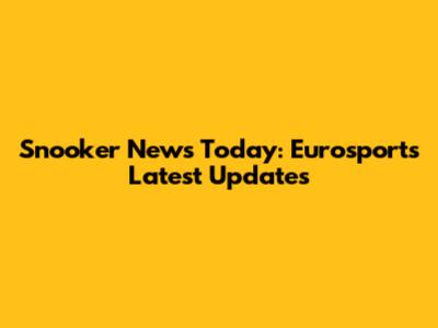 Snooker News Today: Eurosport's Latest Updates