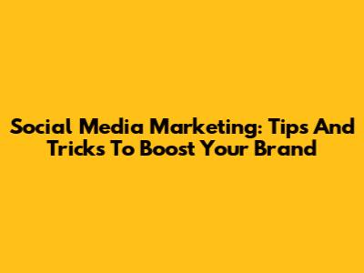 Social Media Marketing: Tips And Tricks To Boost Your Brand