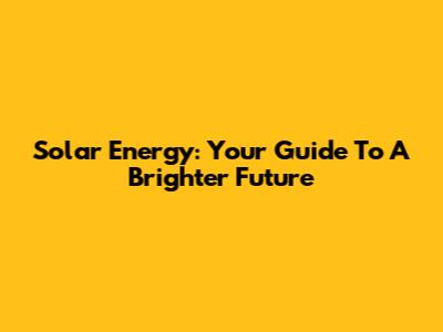 Solar Energy: Your Guide To A Brighter Future