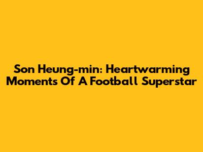 Son Heung-min: Heartwarming Moments Of A Football Superstar