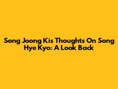 Song Joong Ki's Thoughts On Song Hye Kyo: A Look Back
