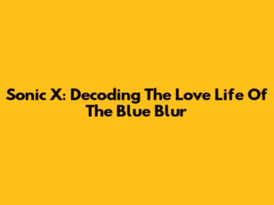 Sonic X: Decoding The Love Life Of The Blue Blur