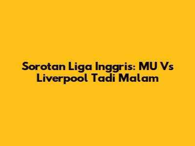 Sorotan Liga Inggris: MU Vs Liverpool Tadi Malam