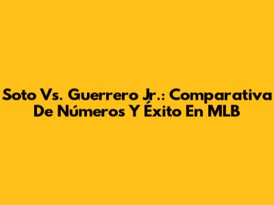 Soto Vs. Guerrero Jr.: Comparativa De Números Y Éxito En MLB