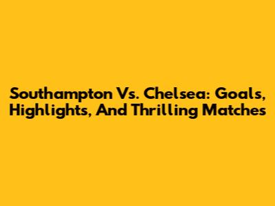 Southampton Vs. Chelsea: Goals, Highlights, And Thrilling Matches