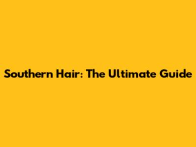 Southern Hair: The Ultimate Guide