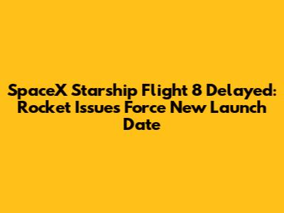 SpaceX Starship Flight 8 Delayed: Rocket Issues Force New Launch Date