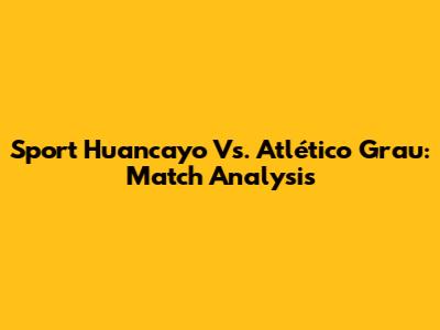 Sport Huancayo Vs. Atlético Grau: Match Analysis
