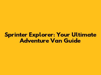 Sprinter Explorer: Your Ultimate Adventure Van Guide
