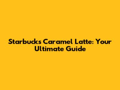 Starbucks Caramel Latte: Your Ultimate Guide