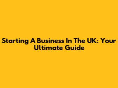Starting A Business In The UK: Your Ultimate Guide