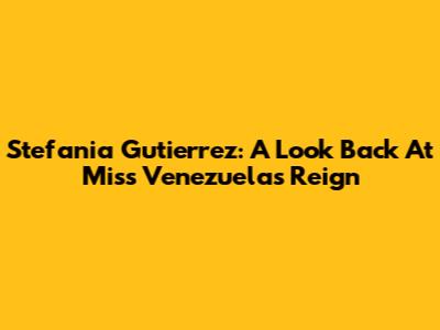 Stefania Gutierrez: A Look Back At Miss Venezuela's Reign