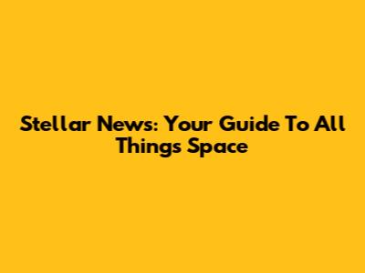 Stellar News: Your Guide To All Things Space