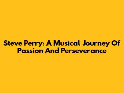 Steve Perry: A Musical Journey Of Passion And Perseverance
