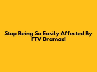 Stop Being So Easily Affected By FTV Dramas!