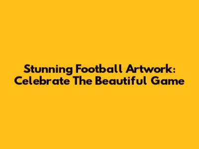 Stunning Football Artwork: Celebrate The Beautiful Game