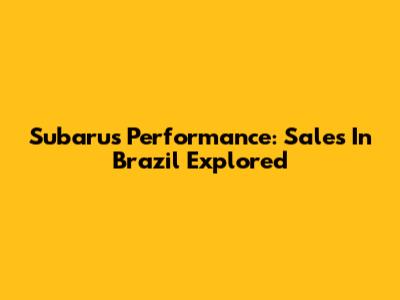 Subaru's Performance: Sales In Brazil Explored