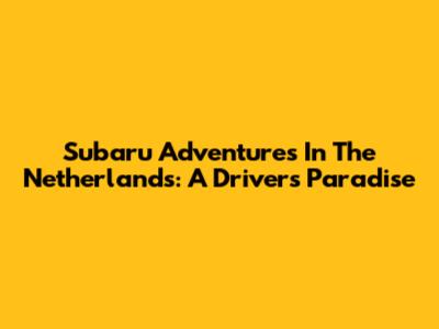 Subaru Adventures In The Netherlands: A Driver's Paradise