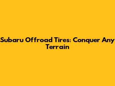 Subaru Offroad Tires: Conquer Any Terrain