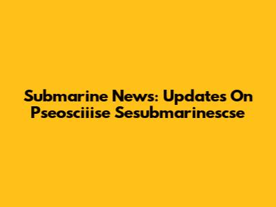 Submarine News: Updates On Pseosciiise Sesubmarinescse
