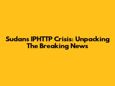 Sudan's IPHTTP Crisis: Unpacking The Breaking News