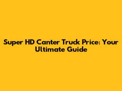 Super HD Canter Truck Price: Your Ultimate Guide